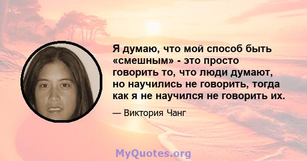 Я думаю, что мой способ быть «смешным» - это просто говорить то, что люди думают, но научились не говорить, тогда как я не научился не говорить их.