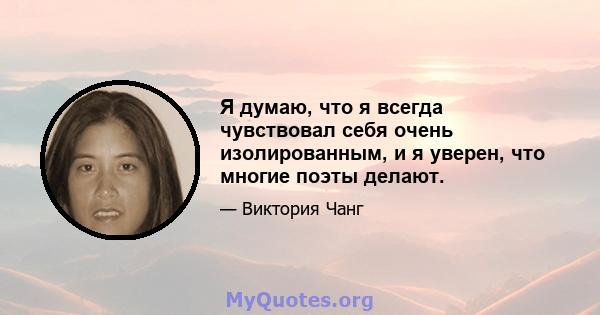 Я думаю, что я всегда чувствовал себя очень изолированным, и я уверен, что многие поэты делают.