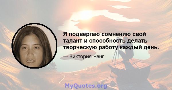 Я подвергаю сомнению свой талант и способность делать творческую работу каждый день.