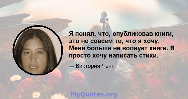 Я понял, что, опубликовав книги, это не совсем то, что я хочу. Меня больше не волнует книги. Я просто хочу написать стихи.