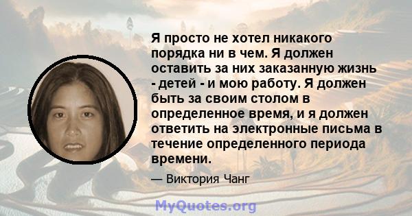 Я просто не хотел никакого порядка ни в чем. Я должен оставить за них заказанную жизнь - детей - и мою работу. Я должен быть за своим столом в определенное время, и я должен ответить на электронные письма в течение