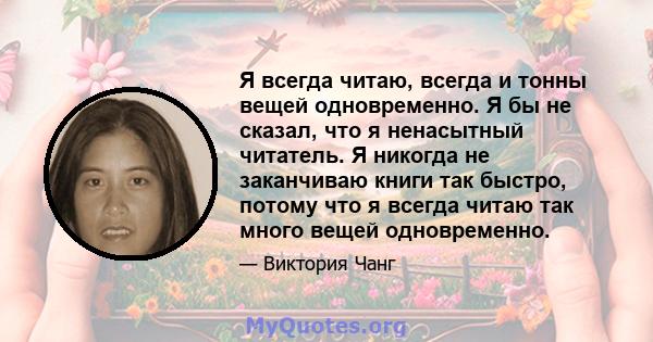 Я всегда читаю, всегда и тонны вещей одновременно. Я бы не сказал, что я ненасытный читатель. Я никогда не заканчиваю книги так быстро, потому что я всегда читаю так много вещей одновременно.