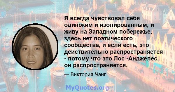 Я всегда чувствовал себя одиноким и изолированным, и живу на Западном побережье, здесь нет поэтического сообщества, и если есть, это действительно распространяется - потому что это Лос -Анджелес, он распространяется.