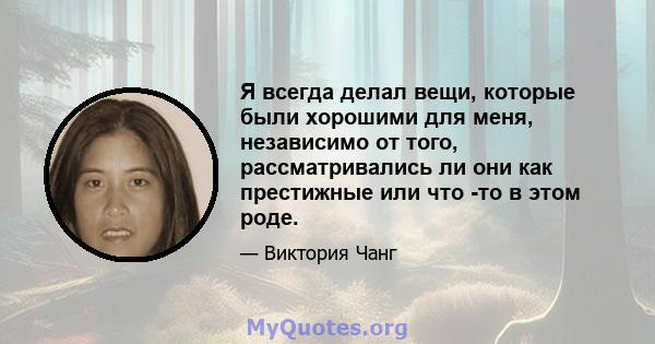 Я всегда делал вещи, которые были хорошими для меня, независимо от того, рассматривались ли они как престижные или что -то в этом роде.