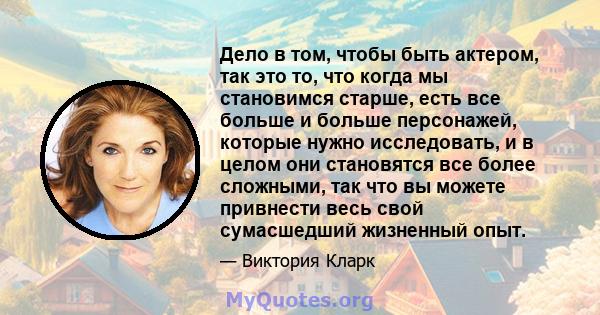 Дело в том, чтобы быть актером, так это то, что когда мы становимся старше, есть все больше и больше персонажей, которые нужно исследовать, и в целом они становятся все более сложными, так что вы можете привнести весь