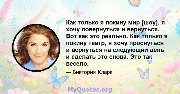 Как только я покину мир [шоу], я хочу повернуться и вернуться. Вот как это реально. Как только я покину театр, я хочу проснуться и вернуться на следующий день и сделать это снова. Это так весело.