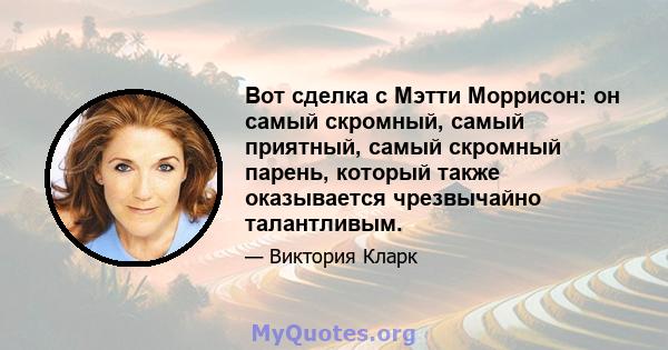 Вот сделка с Мэтти Моррисон: он самый скромный, самый приятный, самый скромный парень, который также оказывается чрезвычайно талантливым.