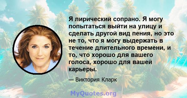 Я лирический сопрано. Я могу попытаться выйти на улицу и сделать другой вид пения, но это не то, что я могу выдержать в течение длительного времени, и то, что хорошо для вашего голоса, хорошо для вашей карьеры.