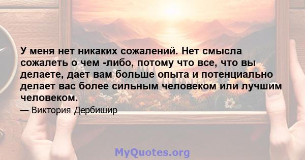 У меня нет никаких сожалений. Нет смысла сожалеть о чем -либо, потому что все, что вы делаете, дает вам больше опыта и потенциально делает вас более сильным человеком или лучшим человеком.