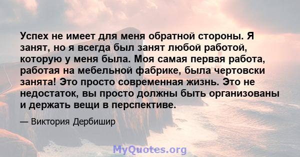 Успех не имеет для меня обратной стороны. Я занят, но я всегда был занят любой работой, которую у меня была. Моя самая первая работа, работая на мебельной фабрике, была чертовски занята! Это просто современная жизнь.