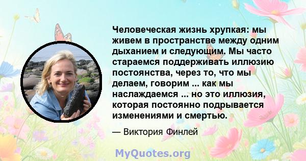 Человеческая жизнь хрупкая: мы живем в пространстве между одним дыханием и следующим. Мы часто стараемся поддерживать иллюзию постоянства, через то, что мы делаем, говорим, носим, ​​покупаем и как мы наслаждаемся и кем