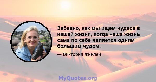 Забавно, как мы ищем чудеса в нашей жизни, когда наша жизнь сама по себе является одним большим чудом.