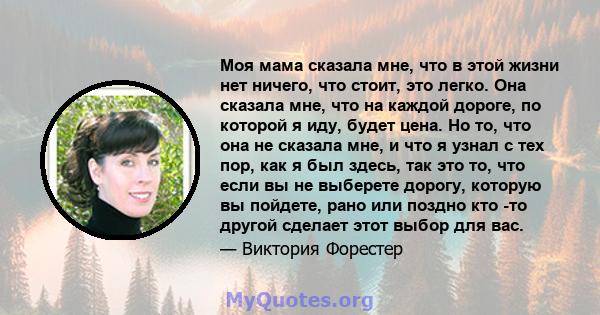 Моя мама сказала мне, что в этой жизни нет ничего, что стоит, это легко. Она сказала мне, что на каждой дороге, по которой я иду, будет цена. Но то, что она не сказала мне, и что я узнал с тех пор, как я был здесь, так