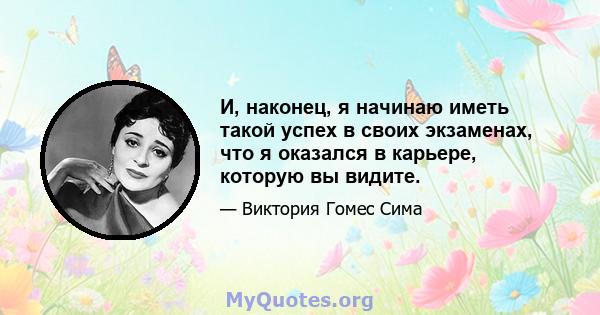 И, наконец, я начинаю иметь такой успех в своих экзаменах, что я оказался в карьере, которую вы видите.