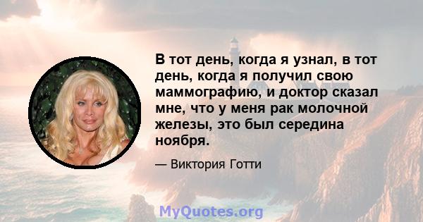 В тот день, когда я узнал, в тот день, когда я получил свою маммографию, и доктор сказал мне, что у меня рак молочной железы, это был середина ноября.