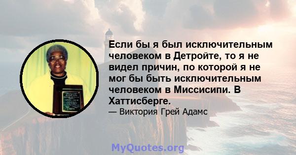 Если бы я был исключительным человеком в Детройте, то я не видел причин, по которой я не мог бы быть исключительным человеком в Миссисипи. В Хаттисберге.