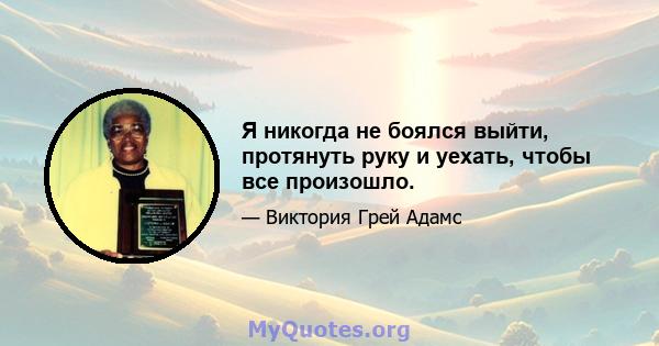 Я никогда не боялся выйти, протянуть руку и уехать, чтобы все произошло.