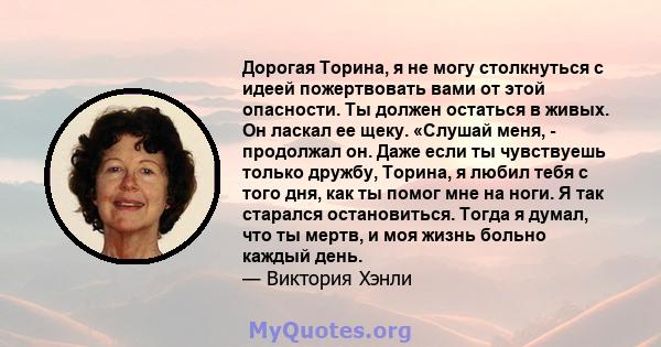 Дорогая Торина, я не могу столкнуться с идеей пожертвовать вами от этой опасности. Ты должен остаться в живых. Он ласкал ее щеку. «Слушай меня, - продолжал он. Даже если ты чувствуешь только дружбу, Торина, я любил тебя 