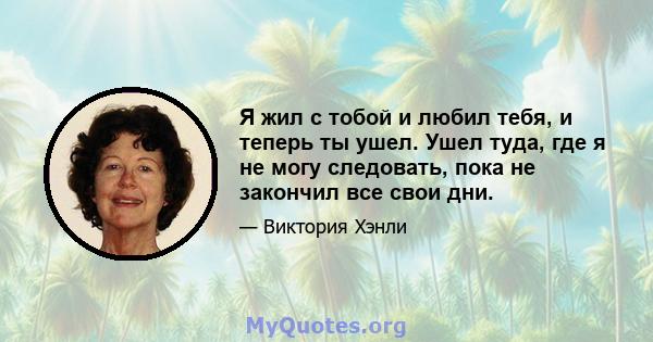 Я жил с тобой и любил тебя, и теперь ты ушел. Ушел туда, где я не могу следовать, пока не закончил все свои дни.