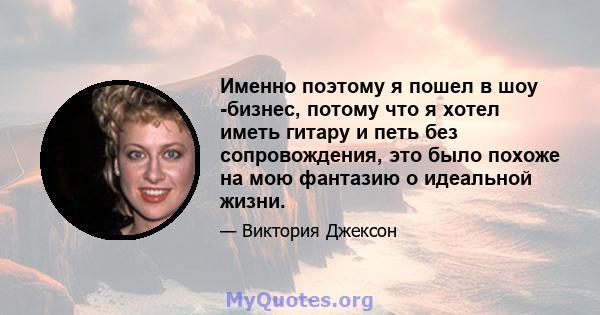 Именно поэтому я пошел в шоу -бизнес, потому что я хотел иметь гитару и петь без сопровождения, это было похоже на мою фантазию о идеальной жизни.