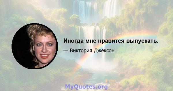 Иногда мне нравится выпускать.