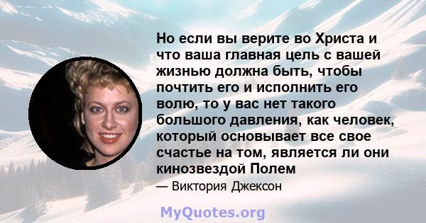 Но если вы верите во Христа и что ваша главная цель с вашей жизнью должна быть, чтобы почтить его и исполнить его волю, то у вас нет такого большого давления, как человек, который основывает все свое счастье на том,