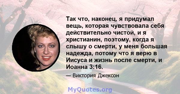 Так что, наконец, я придумал вещь, которая чувствовала себя действительно чистой, и я христианин, поэтому, когда я слышу о смерти, у меня большая надежда, потому что я верю в Иисуса и жизнь после смерти, и Иоанна 3:16.