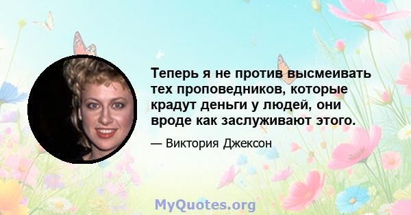 Теперь я не против высмеивать тех проповедников, которые крадут деньги у людей, они вроде как заслуживают этого.