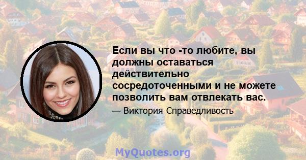 Если вы что -то любите, вы должны оставаться действительно сосредоточенными и не можете позволить вам отвлекать вас.