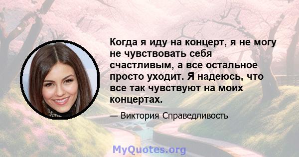 Когда я иду на концерт, я не могу не чувствовать себя счастливым, а все остальное просто уходит. Я надеюсь, что все так чувствуют на моих концертах.