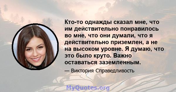 Кто-то однажды сказал мне, что им действительно понравилось во мне, что они думали, что я действительно приземлен, а не на высоком уровне. Я думаю, что это было круто. Важно оставаться заземленным.