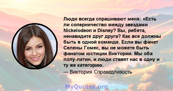 Люди всегда спрашивают меня: «Есть ли соперничество между звездами Nickelodeon и Disney? Вы, ребята, ненавидите друг друга? Как все должны быть в одной команде. Если вы фанат Селены Гомес, вы не можете быть фанатом