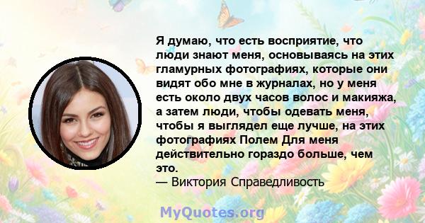 Я думаю, что есть восприятие, что люди знают меня, основываясь на этих гламурных фотографиях, которые они видят обо мне в журналах, но у меня есть около двух часов волос и макияжа, а затем люди, чтобы одевать меня,