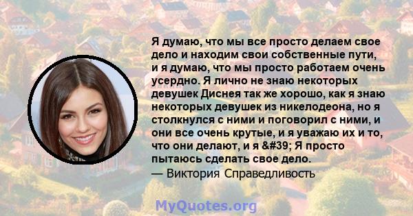 Я думаю, что мы все просто делаем свое дело и находим свои собственные пути, и я думаю, что мы просто работаем очень усердно. Я лично не знаю некоторых девушек Диснея так же хорошо, как я знаю некоторых девушек из