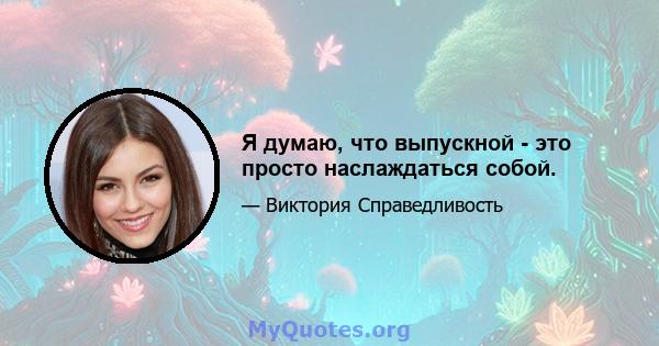 Я думаю, что выпускной - это просто наслаждаться собой.