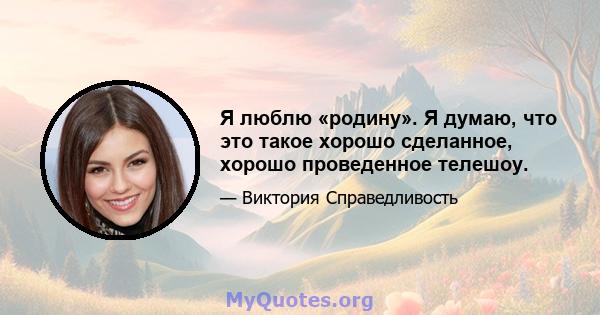 Я люблю «родину». Я думаю, что это такое хорошо сделанное, хорошо проведенное телешоу.