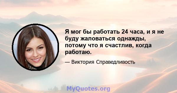 Я мог бы работать 24 часа, и я не буду жаловаться однажды, потому что я счастлив, когда работаю.