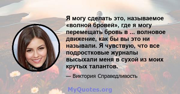 Я могу сделать это, называемое «волной бровей», где я могу перемещать бровь в ... волновое движение, как бы вы это ни называли. Я чувствую, что все подростковые журналы высыхали меня в сухой из моих крутых талантов.