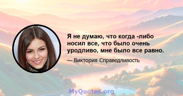 Я не думаю, что когда -либо носил все, что было очень уродливо, мне было все равно.