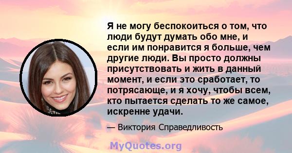 Я не могу беспокоиться о том, что люди будут думать обо мне, и если им понравится я больше, чем другие люди. Вы просто должны присутствовать и жить в данный момент, и если это сработает, то потрясающе, и я хочу, чтобы