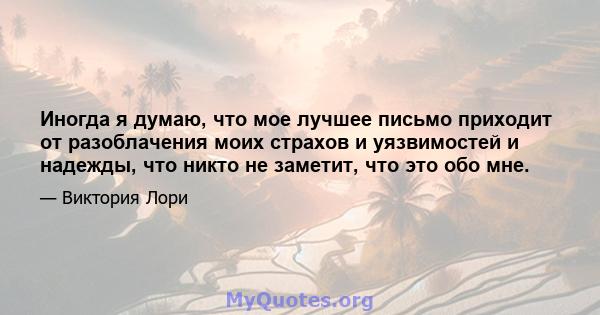 Иногда я думаю, что мое лучшее письмо приходит от разоблачения моих страхов и уязвимостей и надежды, что никто не заметит, что это обо мне.