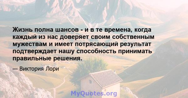 Жизнь полна шансов - и в те времена, когда каждый из нас доверяет своим собственным мужествам и имеет потрясающий результат подтверждает нашу способность принимать правильные решения.