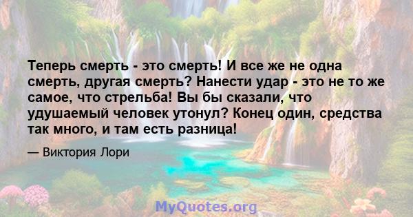 Теперь смерть - это смерть! И все же не одна смерть, другая смерть? Нанести удар - это не то же самое, что стрельба! Вы бы сказали, что удушаемый человек утонул? Конец один, средства так много, и там есть разница!