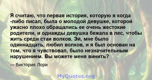 Я считаю, что первая история, которую я когда -либо писал, была о молодой девушке, которой ужасно плохо обращались ее очень жестокие родители, и однажды девушка бежала в лес, чтобы жить среди стаи волков. Эй, мне было