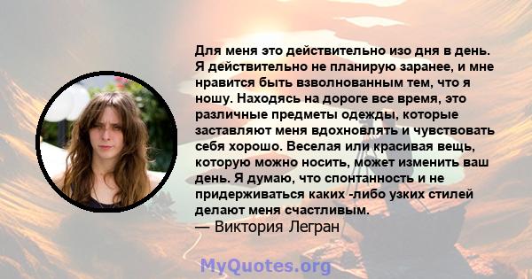 Для меня это действительно изо дня в день. Я действительно не планирую заранее, и мне нравится быть взволнованным тем, что я ношу. Находясь на дороге все время, это различные предметы одежды, которые заставляют меня