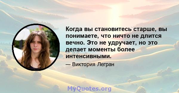 Когда вы становитесь старше, вы понимаете, что ничто не длится вечно. Это не удручает, но это делает моменты более интенсивными.