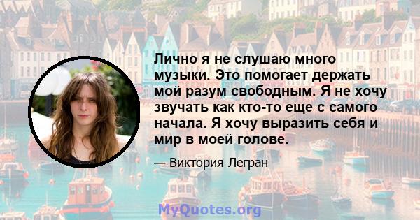 Лично я не слушаю много музыки. Это помогает держать мой разум свободным. Я не хочу звучать как кто-то еще с самого начала. Я хочу выразить себя и мир в моей голове.