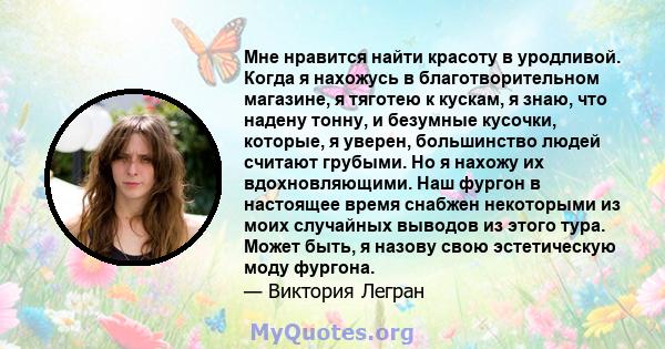 Мне нравится найти красоту в уродливой. Когда я нахожусь в благотворительном магазине, я тяготею к кускам, я знаю, что надену тонну, и безумные кусочки, которые, я уверен, большинство людей считают грубыми. Но я нахожу