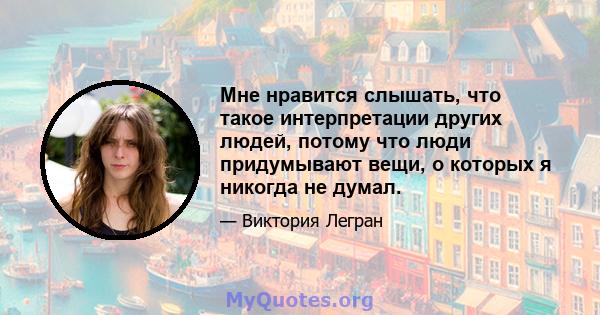 Мне нравится слышать, что такое интерпретации других людей, потому что люди придумывают вещи, о которых я никогда не думал.