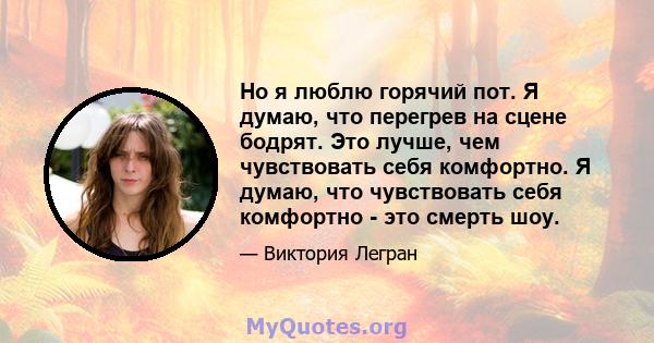 Но я люблю горячий пот. Я думаю, что перегрев на сцене бодрят. Это лучше, чем чувствовать себя комфортно. Я думаю, что чувствовать себя комфортно - это смерть шоу.